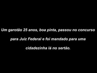Um garotão 25 anos, boa pinta, passou no concurso  para Juiz Federal e foi mandado para uma  cidadezinha lá no sertão.  