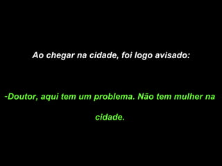 Ao chegar na cidade, foi logo avisado: Doutor, aqui tem um problema. Não tem mulher na  cidade.  