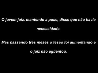 O jovem juiz, mantendo a pose, disse que não havia  necessidade.  Mas passando três meses o tesão foi aumentando e  o juiz não agüentou.  