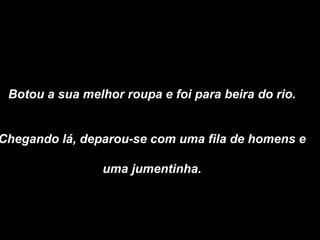 Botou a sua melhor roupa e foi para beira do rio.  Chegando lá, deparou-se com uma fila de homens e  uma jumentinha.   