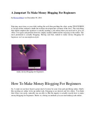 A Jumpstart To Make Money Blogging For Beginners
by Howard Shen | on December 30, 2011



Enjoying more time on your desk surfing the web than perching the chair seeing TELEVISION
is one proof that without a doubt the web has developed into element of the lives. The only thing
that might complete the equation is actually needing a job online when you need not to go to an
office ever again and perform however simply include additional hrs enjoying in the online. The
most prominent is actually blogging. Having said that, indeed to make money blogging for
beginners isn’t an uncomplicated job.




       make money blogging for beginners




How To Make Money Blogging For Beginners
So, I count on you have heard a great deal of stories by your close pals profitting online. Stuffs
like needing an online write-up author task, blogging as an interest and lots others. You think
that if they can easily, naturally one are able to. But the inquiry is actually exactly how to make
money blogging for beginners. Below is a listing on methods you can start making cash online
 