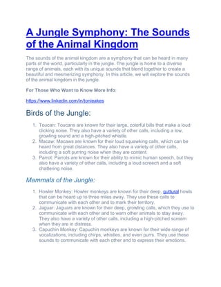 A Jungle Symphony: The Sounds
of the Animal Kingdom
The sounds of the animal kingdom are a symphony that can be heard in many
parts of the world, particularly in the jungle. The jungle is home to a diverse
range of animals, each with its unique sounds that blend together to create a
beautiful and mesmerizing symphony. In this article, we will explore the sounds
of the animal kingdom in the jungle.
For Those Who Want to Know More Info:
https://www.linkedin.com/in/tonieakes
Birds of the Jungle:
1. Toucan: Toucans are known for their large, colorful bills that make a loud
clicking noise. They also have a variety of other calls, including a low,
growling sound and a high-pitched whistle.
2. Macaw: Macaws are known for their loud squawking calls, which can be
heard from great distances. They also have a variety of other calls,
including a soft purring noise when they are content.
3. Parrot: Parrots are known for their ability to mimic human speech, but they
also have a variety of other calls, including a loud screech and a soft
chattering noise.
Mammals of the Jungle:
1. Howler Monkey: Howler monkeys are known for their deep, guttural howls
that can be heard up to three miles away. They use these calls to
communicate with each other and to mark their territory.
2. Jaguar: Jaguars are known for their deep, growling calls, which they use to
communicate with each other and to warn other animals to stay away.
They also have a variety of other calls, including a high-pitched scream
when they are in distress.
3. Capuchin Monkey: Capuchin monkeys are known for their wide range of
vocalizations, including chirps, whistles, and even purrs. They use these
sounds to communicate with each other and to express their emotions.
 