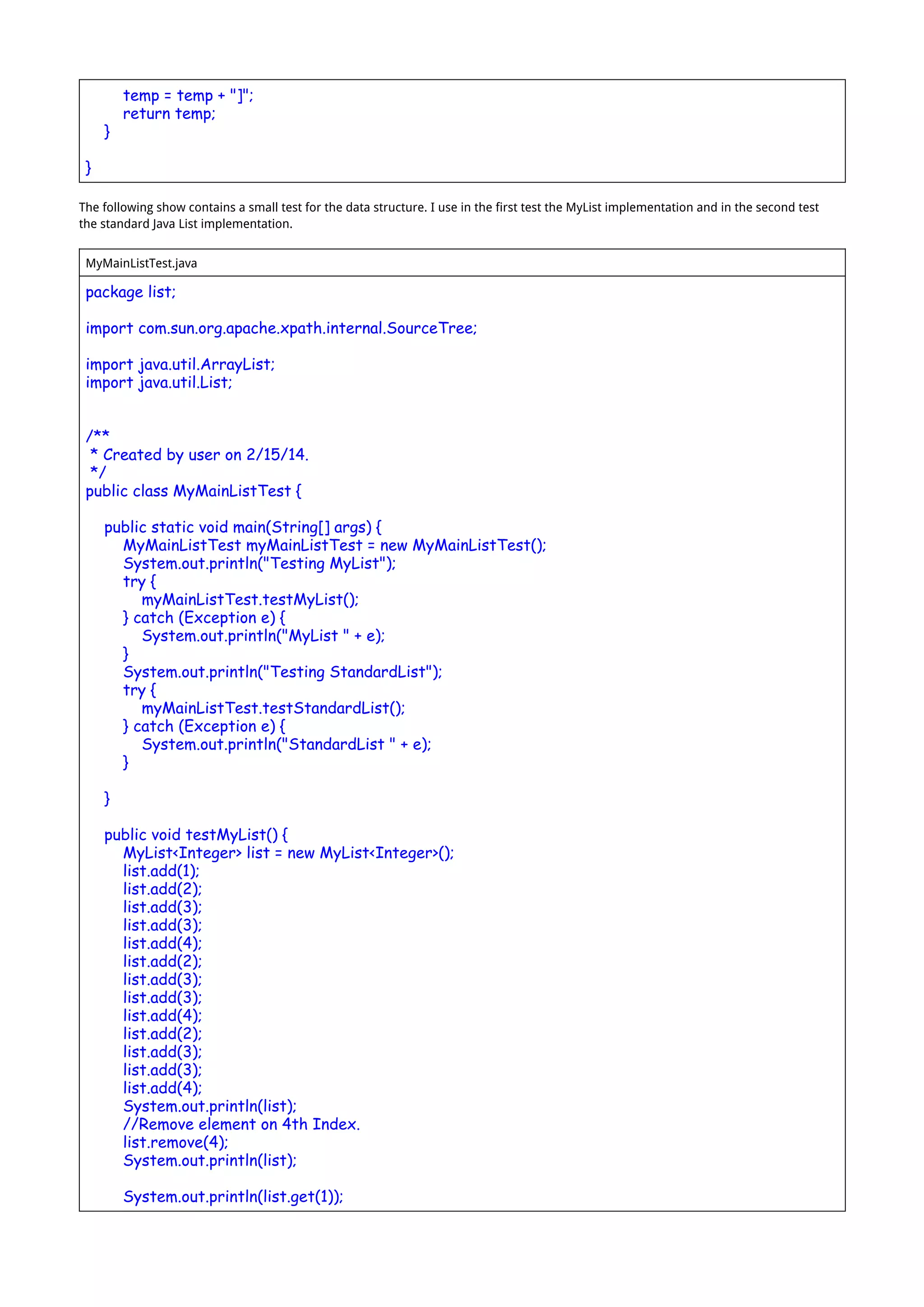 temp = temp + "]";
return temp;
}
}
The following show contains a small test for the data structure. I use in the first test the MyList implementation and in the second test
the standard Java List implementation.
MyMainListTest.java
package list;
import com.sun.org.apache.xpath.internal.SourceTree;
import java.util.ArrayList;
import java.util.List;
/**
* Created by user on 2/15/14.
*/
public class MyMainListTest {
public static void main(String[] args) {
MyMainListTest myMainListTest = new MyMainListTest();
System.out.println("Testing MyList");
try {
myMainListTest.testMyList();
} catch (Exception e) {
System.out.println("MyList " + e);
}
System.out.println("Testing StandardList");
try {
myMainListTest.testStandardList();
} catch (Exception e) {
System.out.println("StandardList " + e);
}
}
public void testMyList() {
MyList<Integer> list = new MyList<Integer>();
list.add(1);
list.add(2);
list.add(3);
list.add(3);
list.add(4);
list.add(2);
list.add(3);
list.add(3);
list.add(4);
list.add(2);
list.add(3);
list.add(3);
list.add(4);
System.out.println(list);
//Remove element on 4th Index.
list.remove(4);
System.out.println(list);
System.out.println(list.get(1));
 