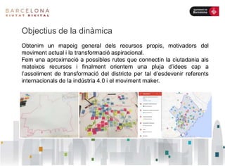Objectius de la dinàmica
Obtenim un mapeig general dels recursos propis, motivadors del
moviment actual i la transformació aspiracional.
Fem una aproximació a possibles rutes que connectin la ciutadania als
mateixos recursos i finalment orientem una pluja d’idees cap a
l’assoliment de transformació del districte per tal d’esdevenir referents
internacionals de la indústria 4.0 i el moviment maker.
 