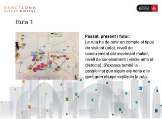 Ruta 1
Passat, present i futur.
La ruta ha de tenir en compte el tipus
de visitant (edat, nivell de
coneixement del moviment maker,
nivell de coneixement i vincle amb el
districte). S'exposa també la
possibilitat que siguin els nens o la
gent gran els qui expliquin la ruta.
 