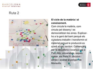 Ruta 2
El cicle de la matèria i el
coneixement.
Com circula la matèria, com
circula pel disseny i es
democratitzen les eines. Explicar-
ho a la gent del barri perquè els
ciutadans treballin i transformin el
material perquè la producció es
quedi al seu territori. Començant
per la deixalleria s'avança cap a
Palo Alto, universitats, espais
maker, eix Pere IV (Biciclot i
altres) i acabar al polígon de
Monsolís.
 