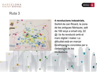 Ruta 3
4 revolucions industrials.
Sortint de can Ricard, la zona
de les antigues fàbriques, salt
de 100 anys a smart city, 22
@ i la 4a revolució amb el
marc digital i maker. La
dificultat està en marcar
localitzacions concretes per a
cadascuna de les
revolucions.
 