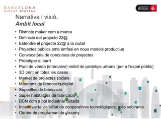 Narrativa i visió.
Àmbit local
• Districte maker com a marca
• Definició del projecte 22@
• Estendre el projecte 22@ a la ciutat
• Projectes públics amb èmfasi en nous models productius
• Convocatòria de concursos de projectes
• Prototipar al barri
• Punt de venda (intercanvi) mòbil de prototips urbans (per a l'espai públic)
• 3D print en totes les cases
• Market de projectes socials
• Maratons de fabricació digital
• Superilles de fabricació
• Super habitatges de fabricació
• BCN com a pol industrial ciutadà
• Incentivar la visibilitat de cooperatives tecnològiques, més sobirania.
• Centre de programari de disseny
 