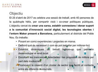 Objectiu
El 25 d’abril de 2017 es celebra una sessió de treball, amb 40 persones de
la quàdruple hèlix, per compartir visió i co-crear polítiques públiques.
L’objectiu cercat és crear una xarxa, establir connexions i donar suport
a la comunitat d’innovació social digital, les tecnologies obertes i
l’entorn Maker present a Barcelona, particularment al districte del Poble
Nou. Es treballa:
• Posant en comú experiències i projectes en marxa.
• Definint què és necessari (i com es pot treballar per millorar-ho)
• Establint dinàmiques de treball bottom-up que permetin
desenvolupar el teixit local.
• Escoltant les mancances detectades i les propostes de millora per
part dels involucrats.
• Promovent la creació d’un clúster de sector que faciliti el contacte
entre els diferents involucrats.
 