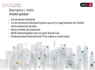 • 4a revolució industrial
• La 4a revolució industrial implica que no hi hagi barreres en l’àmbit
de la producció privada
• Nous models de producció
• BCN referent global com un gran Social Lab
• Esdeveniment internacional: Fira maker a nivell ciutat
Narrativa i visió.
Àmbit global
 