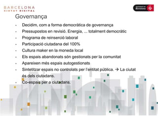 Governança
• Decidim, com a forma democràtica de governança
• Pressupostos en revisió. Energia, ... totalment democràtic
• Programa de reinserció laboral
• Participació ciutadana del 100%
• Cultura maker en la moneda local
• Els espais abandonats són gestionats per la comunitat
• Apareixen més espais autogestionats
• Sintetitzar espais no controlats per l’entitat pública.  La ciutat
és dels ciutadans.
• Co-espais per a ciutadans.
 