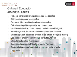 Cultura i Educació.
Educació i escola
• Projecte transversal d'emprenedoria a les escoles
• Ciència ciutadana a les escoles
• Promoció d'innovació educativa a les escoles
• Col·laboració publica-privada, escola-empresa.
• Instituts del districte com a pioners per la innovació digital.
• Els col·legis són espais de desenvolupament en disseny
• Els col·legis són espais de creació a les tardes (nen-jove-maker)
• Les escoles ensenyen els nens a ser autosuficients
• El sector cultural en format part
• Centres educatius de P3 sota el model Fab Lab
• Acadèmia i centres d’investigació han connectat amb la
ciutadania
 