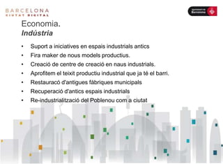 Economia.
Indústria
• Suport a iniciatives en espais industrials antics
• Fira maker de nous models productius.
• Creació de centre de creació en naus industrials.
• Aprofitem el teixit productiu industrial que ja té el barri.
• Restauracó d'antigues fàbriques municipals
• Recuperació d'antics espais industrials
• Re-industrialització del Poblenou com a ciutat
 