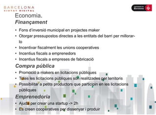 Economia.
Finançament
• Fons d’inversió municipal en projectes maker
• Otorgar pressupostos directes a les entitats del barri per millorar-
lo
• Incentivar fiscalment les unions cooperatives
• Incentius fiscals a emprenedors
• Incentius fiscals a empreses de fabricació
Compra pública
• Promoció a makers en licitacions públiques
• Totes les licitacions públiques són realitzades per territoris
• Possibilitar a petits productors que participin en les licitacions
públiques
Emprenedoria
• Ajuda per crear una startup -> 2h
• Es creen cooperatives per dissenyar i produir
 