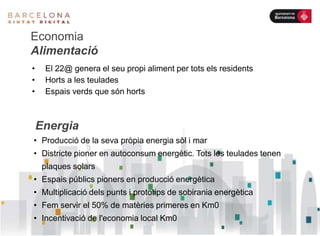 Economia
Alimentació
• El 22@ genera el seu propi aliment per tots els residents
• Horts a les teulades
• Espais verds que són horts
• Producció de la seva pròpia energia sòl i mar
• Districte pioner en autoconsum energètic. Tots les teulades tenen
plaques solars
• Espais públics pioners en producció energètica
• Multiplicació dels punts i prototips de sobirania energètica
• Fem servir el 50% de matèries primeres en Km0
• Incentivació de l'economia local Km0
Energia
 