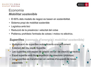 Economia
Mobilitat sostenible
• El 80% dels models de negoci es basen en sostenibilitat.
• Sistema propi de mobilitat sostenible
• Logística amb bici
• Reducció de la presència i velocitat del cotxe
• Poblenou prohibeix l'entrada de cotxes i motos no elèctrics.
Superilles (exemple d'energia i mobilitat sostenible)
• Multiplicació de superilles autosuficients energèticament
• Extensió del nou espai Superilla
• Les superilles són espais de relació veïnal i de creació col·lectiva
• Espai superilla amb lliure exposició de creacions (prototips)
• Les superilles es transformen en centres d'ocupació de noves
capacitats
 