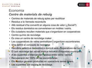 Economia
Centre de materials de rebuig
• Centres de materials de rebuig aptes per reutilitzar
• Residus a la Verneda reconduïts
• Allò residual s'ha convertit en alguna cosa de valor (¿Social?)
• Els residus domèstics es converteixen en mobles i estris.
• Els ciutadans recullen materials que s'organitzen en cooperatives
• Centre químic de reciclatge
• Es crea un centre de reciclatge maker
• Les cooperatives de veïns centralitzen i organitzen escombraries
• S'ha definit el concepte de reciclatge
• Recollida selectiva de residus a domicili amb cooperatives del barri
• El bon reciclatge del veïnat implica reducció d'impostos municipals.
• A les superilles s'intercanvien residus entre veïns i veïnes.
• Recuperació del 100% de les escombraries
• Els residus generen productes en operacions sense diners.
• Les superilles són espais de reciclatge.
 