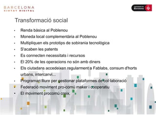 Transformació social
• Renda bàsica al Poblenou
• Moneda local complementària al Poblenou
• Multipliquen els prototips de sobirania tecnològica
• S'acaben les patents
• Es connecten necessitats i recursos
• El 20% de les operacions no són amb diners
• Els ciutadans accedeixen regularment a Fablabs, consum d'horts
urbans, intercanvi...
• Programari lliure per gestionar plataformes de col·laboració
• Federació moviment pro-comú maker i cooperatiu
• El moviment procomú creix.
 