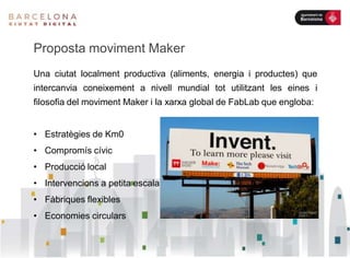 Proposta moviment Maker
Una ciutat localment productiva (aliments, energia i productes) que
intercanvia coneixement a nivell mundial tot utilitzant les eines i
filosofia del moviment Maker i la xarxa global de FabLab que engloba:
• Estratègies de Km0
• Compromís cívic
• Producció local
• Intervencions a petita escala
• Fàbriques flexibles
• Economies circulars
 