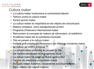 Cultura maker
• La cultura maker revoluciona la contractació laboral
• Tothom coneix la cultura maker
• Centre químic maker
• La cultura maker és majoritària en els mitjans de comunicació
• Makers ciutadans, veïns autogestionats al barri
• Programa d'intercanvi internacional maker
• Reinventem el concepte de makers (el reformulem, el redefinim)
• Acadèmia maker per la ciutadania municipal
• Tots es passen a la cultura maker.
• Instituts amb pràctiques d'empresa a les diferents iniciatives maker.
• La cultura del DIWO s'imposa
• La cultura maker possibilita la jornada de 30h
• Els hackers dissenyen tot el programari lliure
• La cultura maker ha servit per lluitar contra l'atur
• Centres de referència universitaris maker
• Botigues maker, fusteries, cooperatives autoorganitzades.
• Bars i tallers com espais creatius.
 
