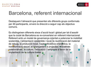 Barcelona, referent internacional
Destaquem l’alineació que presenten els diferents grups conformats
per 40 participants, envers la direcció a seguir cap als objectius
comuns.
Es distingeixen diferents eixos d’acció local i global per tal d’assolir
que la ciutat de Barcelona es re-converteixi en referent internacional.
Referent amb un model de governança orientat a potenciar la mobilitat
sostenible, l’alimentació sostenible i local, la reutilització del material
de rebuig, la producció local, l’autosoficiència energètica, la
transformació social, el finançament a projectes i iniciatives
colaboratives, la cultura, l’educació i l’empresa a favor de la
implantació de la cultura maker.
 