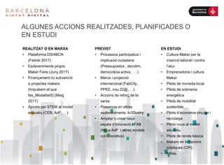 ALGUNES ACCIONS REALITZADES, PLANIFICADES O
EN ESTUDI
REALITZAT O EN MARXA
• Plataforma DSI4BCN
(Febrer 2017)
• Esdeveniments propis:
Maker Faire (Juny 2017)
• Finançament i/o subvenció
a projectes makers
(Impulsem el que
fas_Modalitat5) (Maig
2017)
• Aposta per STEM al model
educatiu (CEB, AdF, …)
PREVIST
• Processos participatius i
implicació ciutadana
(Pressupostos , decidim,
democràcia activa, …)
• Marca i projecció
internacional (FabCity,
PPEE, nou 22@, …)
• Accions de reforç de la
xarxa.
• Presencia en altres
esdeveniments: In3Dustry
• Ampliar o crear nous
espais d’innovació / FAB
(Nous AdF i altres models
col·laboratius)
EN ESTUDI
• Cultura Maker per la
inserció laboral i contra
l’atur.
• Emprenedoria i cultura
Maker
• Pilots de moneda local
• Pilots de sobirania
energètica
• Pilots de mobilitat
sostenible
• Pilots d’economia circular i
reciclatge
• Pilots nous al model
educatiu
• Pilots de renda bàsica
• Makers en licitacions
públiques (CPI)
• Altres.
 