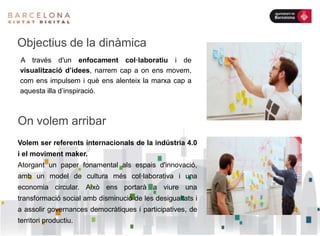 Volem ser referents internacionals de la indústria 4.0
i el moviment maker.
Atorgant un paper fonamental als espais d'innovació,
amb un model de cultura més col·laborativa i una
economia circular. Això ens portarà a viure una
transformació social amb disminució de les desigualtats i
a assolir governances democràtiques i participatives, de
territori productiu.
On volem arribar
A través d'un enfocament col·laboratiu i de
visualització d’idees, narrem cap a on ens movem,
com ens impulsem i què ens alenteix la marxa cap a
aquesta illa d’inspiració.
Objectius de la dinàmica
 
