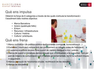 Què ens frena
1.Marcs normatius i de política pública desfavorables (corrupció, burocratització...)
2.Escletxes i insuficient compartició del coneixement en tots els cicles de l'educació.
3.El sistema econòmic encara dóna suport de manera desigual a rics i pobres.
4.Manca de suport a iniciatives democràtiques que contribueixen a la comunitat. Tant per
part de mitjans de comunicació com d'entitats governamentals, no hi ha suficient impuls
ni seguiment.
5.Manca promoció de l'economia circular, reutilització de les deixalles …
6.Manca de storytelling
Què ens impulsa
Obtenim la força de 6 categories a través de les quals s'articula la transformació i
l’assoliment dels nostres objectius:
• Marca Barcelona
• Actors (quàdruple hèlix)
• Entorn
• Recursos / infraestructura
• Cultura / història
• Cultura / pràctiques.
 
