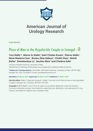 American Journal of Urology Research
SCIRES Literature - Volume 4 Issue 1 - www.scireslit.com Page - 01
Case Series
Place of Man in the Hypofertile Couple in Senegal -
Yoro Diallo1
*, Mama Sy Diallo2
, Saint Charles Kouka1
, Thierno Diallo1
,
Néné Mariama Sow1
, Modou Diop Ndiaye1
, Cheikh Diop1
, Mehdi
Daher1
, Ramatoulaye Ly1
, Seydou Diaw1
and Cheikna Sylla1
1
Faculty of Health Sciences, University of Thiès
2
Department of Histology Embryology and Cytogenetics Hospital Aristide le Dantec
*Address for Correspondence: Yoro Diallo, UFR Health Sciences, University of Thiès - BP 967 Thiès,
Senegal, Tel: +221-775-525077; E-mail:
Submitted: 05 March 2019; Approved: 06 March 2019; Published: 07 March 2019
Cite this article: Diallo Y, Diallo MS, Kouka SC, Diallo T, Sow NM, et al. Place of Man in the Hypofertile
Couple in Senegal. Am J Urol Res. 2019;4(1): 001-007.
Copyright: © 2019 Diallo Y, et al. This is an open access article distributed under the Creative
Commons Attribution License, which permits unrestricted use, distribution, and reproduction in any
medium, provided the original work is properly cited.
American Journal of
Urology Research
 