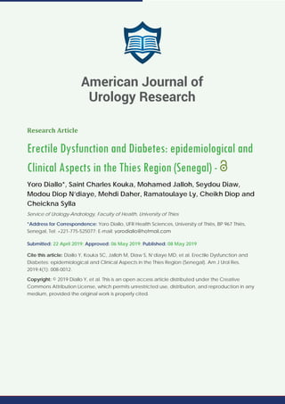American Journal of Urology Research
SCIRES Literature - Volume 4 Issue 1 - www.scireslit.com Page - 08
Research Article
Erectile Dysfunction and Diabetes: epidemiological and
Clinical Aspects in the Thies Region (Senegal) -
Yoro Diallo*, Saint Charles Kouka, Mohamed Jalloh, Seydou Diaw,
Modou Diop N’diaye, Mehdi Daher, Ramatoulaye Ly, Cheikh Diop and
Cheickna Sylla
Service of Urology-Andrology, Faculty of Health, University of Thies
*Address for Correspondence: Yoro Diallo, UFR Health Sciences, University of Thiès, BP 967 Thiès,
Senegal, Tel: +221-775-525077; E-mail:
Submitted: 22 April 2019; Approved: 06 May 2019; Published: 08 May 2019
Cite this article: Diallo Y, Kouka SC, Jalloh M, Diaw S, N’diaye MD, et al. Erectile Dysfunction and
Diabetes: epidemiological and Clinical Aspects in the Thies Region (Senegal). Am J Urol Res.
2019;4(1): 008-0012.
Copyright: © 2019 Diallo Y, et al. This is an open access article distributed under the Creative
Commons Attribution License, which permits unrestricted use, distribution, and reproduction in any
medium, provided the original work is properly cited.
American Journal of
Urology Research
 