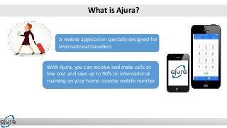 A mobile application specially designed for
international travellers
With Ajura, you can receive and make calls at
low cost and save up to 90% on international
roaming on your home country mobile number
A mobile application specially designed for
international travellers
What is Ajura?
 