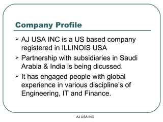 Company Profile AJ USA INC is a US based company registered in ILLINOIS USA  Partnership with subsidiaries in Saudi Arabia & India is being dicussed. It has engaged people with global experience in various discipline’s of Engineering, IT and Finance. 