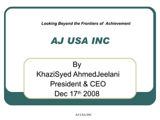 AJ USA INC By  KhaziSyed AhmedJeelani President & CEO Dec 17 th  2008  Looking Beyond the Frontiers of  Achievement 