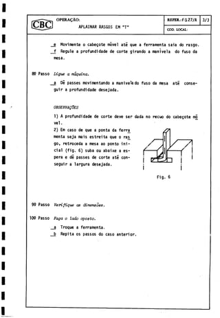 O P E R A IO :
APLAINAR RASGOS EM "T"
COD. LOCAL:
REFER.: FQ27/A 3/3
e Movimente o cabegote móvel até que a ferramenta saia do rasgo.
f Regule a profundidade de corte girando a manivela do fuso da
mesa.
89 Passo Ligue a máquina.
a DÍ passes movimentando a manivela do fuso da mesa até conse­
guir a profundidade desejada.
OBSERVALES
1) A profundidade de corte deve ser dada no recuo do cabegote mó
vel.
2) Em caso de que a ponta da ferra^
menta seja mais estreita que o ras^
go, retroceda a mesa ao ponto ini­
cial (fig. 6) suba ou abaixe a es­
pera e di passes de corte até con­
seguir a largura desejada.
Fig. 6
99 Passo Verifique as dimensoes.
109 Passo Faga o lado aposto.
a Troque a ferramenta.
b Repita os passos do caso anterior.
 