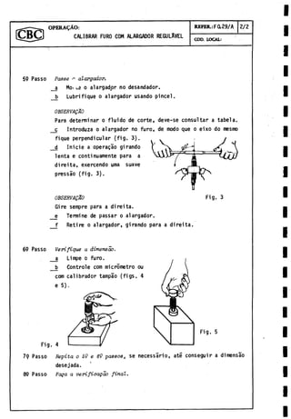OPERAÇÀO:
CALIBRAR FURO COM ALARGADOR REGULAVEL
REFER.:F0.29/A 2 /2
COD. LOCAL:
59 Passo Passe * alargador.
_a Mo* «
.
a o alargador no desandador.
b Lubrifique o alargador usando pincel.
OBSERVAÇÂO
Para determinar o fluido de corte, deve-se consultar a tabela.
c Introduza o alargador no furo, de modo que o eixo do mesmo
fique perpendicular (fig. 3).
d Inicie a operaçio girando
lenta e continuamente para a
di reità, exercendo urna suave
pressâo (fig. 3).
OBSERVAÇÂO
Gire sempre para a di rei ta.
e Termine de passar o alargador,
f Retire o alargador, girando para a direita.
69 Passo Verifique a dimensào.
_a Limpe o furo.
b Controle com micrometro ou
com calibrador tampao (figs. 4
e 5).
Fig.
Fig. 5
79 Passo Pepita o 59 e 69 passos, se necessario, ate conseguir a dimensào
desejada.
89 Passo Foga a verifioagào final.
 