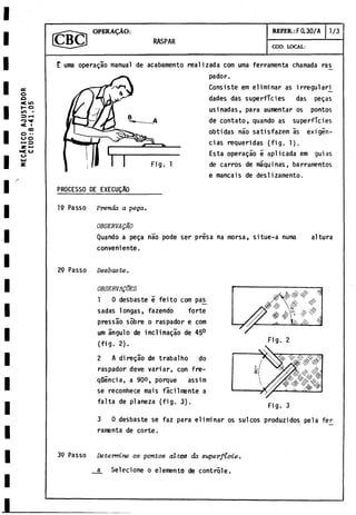 MECANICO
A
J
U
S
T
A
D
O
R
C
I
U
0
:
8
-
4
1
.05 OPERADO:
RASPAR
REFER.:F 0.30/A 1/3
COD. LOCAL:
E uma operagáo manual de acabamento realizada com urna ferramenta chamada ra^
pador.
Consiste em eliminar as irregular^
dades das superficies das pegas
usinadas, para aumentar os pontos
de contato, quando as superficies
obtidas nao satisfazem as exigen­
cias requeridas (fig. 1).
Esta operagáo 5 aplicada em guias
de carros de máquinas, barramentos
e mancais de deslizamento.
PR0CESS0 DE EXECÜQAO
Fig. 1
19 Passo Prenda a pega.
OBSERVAQAO
Quando a pega nao pode ser prisa na morsa, situe-a numa
conveniente.
altura
29 Passo Desbaste.
OBSERVALES
1 0desbaste e feito com pas
sadas longas, fazendo forte
pressao sobre o raspador e com
um ángulo de inclinagáo de 45°
(fig. 2).
2 A diregáo de trabalho do
raspador deve variar, con fre-
qüencia, a 90°, porque assim
se reconhece mais facilmente a
falta de planeza (fig. 3).
Fig. 3
3 0 desbaste se faz para eliminar os sul eos produzidos pela fer
ramenta de corte.
39 Passo Determine os pontos altos da superficie.
a Selecione o elemento de contróle.
 