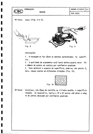 OPERACÀO: REFER.: F0.30/A 3/3
RASPAR
COD. LOCAL:
4
9 Passo Raspe (figs. 8e 9).
OBSERVALES
1 A raspagem se faz sobre as manchas apresentadas na superfi­
cie.
2 A qualidade de acabamento sera tanto melhor.quanto maior for
o número de pontos em contato por centímetro quadrado.
3 Para melhorar o aspecto da superficie, pode-se, nos passos f
j
[
nais, raspar pontos em diferentes diregoes (fig. 10
).
59 Passo Verifique, com régua de controle ou cilindro padrao, a superficie
raspada. Se necessário, repita o 39 e 49 passos até obter o núme
ro de pontos désejado por centímetro quadrado.
 