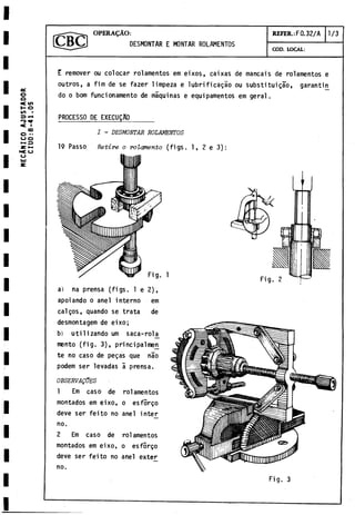MECÁNICO
A
J
U
S
T
A
D
O
R
C
I
U
O
:
8
-
4
1
.05 OPERA^AO:
DESMONTAR E MONTAR ROLAMENTOS
REFER.:F0.32/A
COD. LOCAL:
1/3
E remover ou colocar rolamentos em eixos, caíxas de mancais de rolamentos e
outros, a firn de se fazer limpeza e lubrificalo ou substituigao, garantin
do o bom funcionamento de maquinas e equipamentos em geral.
PROCESSO DE EXECUQfiO
I - DESMONTAR ROLAMENTOS
19 Passo Retire o rolamento (figs. 1, 2 e 3):
apoiando o anel interno em
calgos, quando se trata de
desmontagem de eixo;
b) utilizando um saca-rol^
mento (fig. 3), principalmeji
te no caso de pegas que nao
podem ser levadas a prensa.
OBSERVALES
1 Em caso de rolamentos
montados em eixo, o esforgo
deve ser feito no anel intej^
no.
2 Em caso de rolamentos
montados em eixo, o esforgo
deve ser feito no anel exter
no.
Fig. 3
 