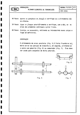 OPERAÇÀO:
ALINHAR ELEMENTOS DE TRANSMISSÂO
REFER.: Fa 33/A 3/3
COD. LOCAL:
49 Passo Aperte os parafusos de fixaçao e verifique se o alinhamento nào
se alterou.
59 Passo Ligue os flanges provisoriamente e verifique, com a mâo, se os
eixos dos elementos continuam a girar livres.
69 Passo Corrija, se necessârio, retirando ou introduzindo novos calços e
ligue em definitivo.
OBSERVAQAO
0 alinhamento de eixos paralelos (fig. 5) 5 feito fixando-se pri^
meiro um na sua posigáo de trabalho e, em seguida, al inhando-se
o outro com gabarito (fig. 6) ou comparador (fig. 7). Éste deve
ser usado para conjuntos de muita precisao.
£
S =
o
Fig. 5 Fig. 7
 