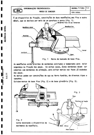 INFORM ALO TECNOLOGICA:
MORSA DE BANCADA
REFER.: FI 1003 1/2
COD. LOCAL:
E um dispositivo de fixagao, constituido de duas mandíbulas,urna fixa e outra
movel, que se desloca por meio de um parafuso e porca (fig. 1).
seguranza na fixagao das pegas. Em certos casos, estes mordentes devem ser
cobertos com mordentes de protecao, para evitar marcas ñas faces já acabadas
das pegas.
As morsas podem ser construidas de ago ou ferro fundido, de diversos tipos e
tamanhos.
Existem morsas de base fixa (fig. 2) e de base giratoria (fig. 3).
Parafuso de fixaçâo
Fig. 2
Corte mostrando o dispositivo de
movimento da mandíbula. Base inferior
Base superior
 