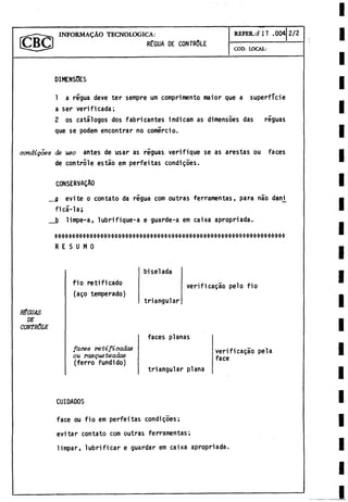 IN F O R M A L O TECNOLOGICA: REFER.:F I T .004 2 /2
RÉGUA DE CONTROLE
COD. LOCAL:
DIMENSOES
1 a régua deve ter sempre um comprimento maior que a superficie
a ser verificada;
2 os catálogos dos fabricantes indicam as dimensóes das riguas
que se podem encontrar no comercio.
oondigoee de uso antes de usar as reguas verifique se as arestas ou faces
de controle estáo em perfeitas condigoes.
CONSERVAgAO
a evite o contato da régua com outras ferramentas, para nao dan_i
ficá-la;
_b limpe-a, lubrifique-a e guarde-a em caixa apropriada.
biselada
fio retificado
(ago temperado)
verificado pelo fio
triangular
HÉGUAS
DE
CONTRÔLE
faces planas
faoee ret-íficadas
ou rasqueteadas
(ferro fundido)
triangular plana
verificado pela
face
CUIDADOS
face ou fio em perfeitas condiçôes;
evitar contato com outras ferramentas;
limpar, lubrificar e guardar em caixa apropriada.
 