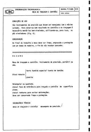IN FO R M A L O TECNOLOGICA:
MESA DE TRAQAGEM E CONTROLE
REFER.: F II 005 2/2
COD. LOCAL:
CONDICOES DE USO
Sao instrumentos de precisao que devem ser manejados com o máximo
cuidado. Para obter-se bom resultado no controle e na tragagem é
necessario manti-los bem nivelados, utilizando-se, para isso, os
pés niveladores (fig. 4).
CONSERVAgAO
Ao final do trabalho a mesa deve ser limpa, engraxada e protegida
com um tampo de madeira, a fim de nao receber pancadas.
R E S U M O
Mesa de tragagem e controle: instrumento de precisao, portátil ou
nao.
Bloco robusto
ferro fundido especial isento de tensoes
granito
Retangular ou quadrado.
possui face de referincia para tragado e controle de superficie
plana.
possui ranhuras para evitar deformagoes.
Deve ser conservada limpa e protegida.
VOCABULARIO TECNICO
MESA DE TRAQAGEM E CONTRÓLE desempeño de precisao.
 