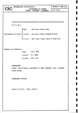 -----------i INFORMAÇÀO TECNOLOGICA: REFER.:FIT.008 2/2
r C B C > ] INSTRUMENTOS DE TRAÇAR
----- - (RËGUA - RISCADOR - ESQUADRO) COD. LOCAL:
$$$$$$$$$$$$$$$$$$$$í
*
$$$$$$$$$$$$$$$$$$$$o$$$$$$$$$$$$o$$$$$$$$$$
R E S U M O
Instrumentos de Tragar
regua guia para tragar retas
c
isquadro guia para tragar perpendiculares
riscador para fazer tragos sobre os materiais
Tamanhos em milTmetros:
régua 150 a 1000
esquadro 75 a 2000
riscador 120 a 150
CONSERVADO
Limpos, lubrificados e guardados em lugar adequado para proteger
contra golpes
VOCABULARIO TECNICO
ENCOSTO DE APOIO Base, soleirá
 