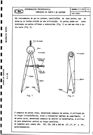 CODIGO
D
E
ASSUNTOS
INFORMAÇAO TECNOLOGICA:
COMPASSOS DE PONTA E DE CENTRAR
REFER.:FI T.010 1/2
COD. LOCAL:
CD
<
o
«
L
f
>
O
I
in
Sâo instrumentos de aço ao carbono, constituidos de duas pernas, que se
abrem ou se fecham atravës de uma articulaçào. As pernas podem ser retas
terminadas em pontas afiladas e endurecidas (fig. 1) ou com uma reta e ou­
tra curva (fig. 2).
Pino de manejo
Articulaçào
£»rno
Ponto
Fig. 1 Fig. 2
I
0 compasso de pernas retas, denominado compasso de pontas, e utilizado pa­
ra tragar circunferincias, arcos e transportar medidas de comprlmento. 0
de perna curva, denominado compasso de centrar ou hermafrodita, e utiliza­
do para determinar centros ou tragar paralelas.
Os tamanhos mais comuns sao: 100, 150, 200 e 250 mm (4", 6", 8" e 10",
aproximadamente).
 