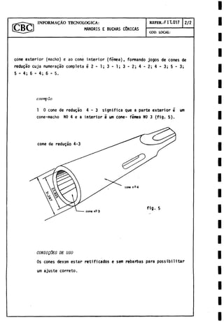 I N F O R M A Ç À O TECNOLOGICA:
MANDRIS E BUCHAS CONICAS
REFER.:FIT.017 2/2
COD. LOCAL:
cone exterior (macho) e ao cone interior (fëmea), formando jogos de cones de
reduçâo cuja numeraçâo completa ë 2 - 1; 3 - 1; 3 - 2; 4 - 2; 4 - 3; 5 - 3;
5 - 4; 6 - 4; 6 - 5.
exemp lo
1 0 cone de redugao 4 - 3 significa que a parte exterior e um
cone-macho N9 4 e a interior e um Cone- femea N9 3 (fig. 5).
CONDIQÜES DE USO
Os cones devam estar retificados e sem rebarbas para possibilitar
um ajuste correto.
 