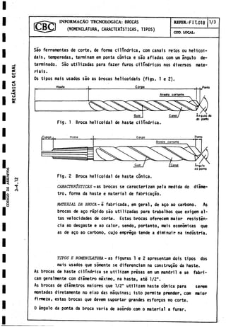 I N F O R M A C À O TECNOLOGICA: BROCAS
(NOMENCLATURA, CARACTERÍSTICAS, TIPOS)
REFER.: FIT. 018 1/3
COD. LOCAL:
Sao ferramentas de corte, de forma cilindrica, com canais retos ou helicoi-
dais, temperadas, terminam em ponta conica e sao afiadas com um ángulo de­
terminado. Sào utilizadas para fazer furos cilindricos nos diversos mate-
riais.
Os tipos mais usados sao as brocas helicoidais (figs. 1 e 2).
Fig. 2 Broca helicoidal de haste conica.
CARACTERISTICAS - as brocas se caracterizan! pela medida do diame­
tro, forma da haste e material de fabricagáo.
m a t e r i a l DA BROCA- 5 fabricada, em geral, de ago ao carbono. As
brocas de ago rápido sao utilizadas para trabalhos que exigem al­
tas velocidades de corte. Estas brocas oferecem maior resistin-
cia ao desgaste e ao calor, sendo, portanto, mais económicas que
as de ago ao carbono, cujo emprego tende a diminuir na industria.
t i p o s e n o m e n c l a t u r a - as figuras 1 e 2 apresentam dois tipos dos
mais usados que sómente se diferenciam na construgao da haste.
As brocas de haste cilindrica se utilizam prisas em um mandril e se fabri-
cam geralmente com diámetro máximo, na haste, ate 1/2".
As brocas de diámetros maiores que 1/2" utilizam haste cónica para serem
montadas diretamente no eixo das maquinas; isto permite prender, com maior
firmeza, estas brocas que devem suportar grandes esforgos no corte.
0 ángulo da ponta da broca varia de acordo com o material a furar.
 