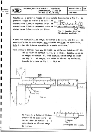NTERFOR
1- Edifao
1970
I N F O R M A D O TECNOLOGICA: PAQUÍMETRO
(NOMENCLATURA, LEITURA EM
DÉCIMOS DE MILIMETROS)
REFER.: FIT. 019 3/4
COD. LOCAL:
0,9 mm O
Resulta que, a partir de tragos em coincidincia (como mostra a fig. 5), os
primeiros tragos do vernier é da escala se
distanciam de 0,lmm; os segundos tragos se
distanciam de 0,2mm; os terceiros tragos s e ---
distanciam de 0,3mm; e assim por diante.
fe.,!,.,.,.,
r r i t i i i i i
9 m m -►i»
'em iiomm
‘ H I I
ESCALA.
------------------------------- W
Fig. 5 Vernier de 0,lmm
(Graduagoes ampliadas).
VERNIER
A partir DA COINCIDENCIA DE TRAQOS do vernier e da escala, urna divisao do
vernier dá 0 ,lm m de aproximagáo, duas divisòes dáo 0 ,2 h
h
ti de aproximagáo,
très divisòes dào 0,3mm de aproximagáo, e assim por diante.
PARA E'FL’
TUAR A LEITURA leem-se, NA ESCALA, os milímetros inteiros ATÉ AN­
TES DO "ZERO" DO VERNIER (na fig. 6 : 19 mm). Depois, contam-se
os tragos do VERNIER ATE 0 QUE COINCIDE COM UM TRAQO DA ESCALA
(na fig. 6 : 69 trago), para obter os décimos de milímetros.
Exemplo da leitura na fig. 2 : 19,6 mm.
0 4 8
I 1 I 1 I 1 | * T 1 i W l j ' l W p l I | I I I | I | I | I | l | l | T
Fig. 6
111111111, 11•|
16 17 18 19
19,6
Na figura 7, a leitura e 59,4mm,-
porque o 59 da escala está an­
tes do "zero" do vernier e a
coincidencia se dá no 49 trago
do vernier.
1 1 r r r V n
n 4
1 1 1 1 1 1 1 i
r r l i l i | 1 1 1
I 10
__5 9 ,4 mm
Fig. 7
(Graduagoes ampliadas)
 