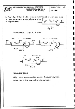 (NOMENCLATURA, LEITURA EM
DÉCIMOS DE MILIMETROS)
INFORMADO TECNOLOGICA: PAQUlMETRO REFER.: FIT. 019 4/4
COD. LOCAL:
Na figura 8, a leitura é 1,3i
t
o
t
i
, porque o 1 (milímetro) da escala está antes
do "zero" do vernier e a coincidiría a se da no
0
1
1
1 1
39 trago do mesmo. I"/ / ■
'I1l'.'l' 1 1
0 i i 10
— ^
_ 1,3mm
I I
Fig. 8
Outros exemplos: (figs. 9, 10 e 11).
185
18cm
lii
+ 0,8 = 185,8 mm
19cm 2 0 cm
1 1 ' /i'i'i'iV iU /l " [ i 111
0___________f 1
0
......... ..'“ O
103 0,5 s 103,5 mm
10 1
1
185,8 mm
1 1
r L- y i , i *
» '■ W r Y - h
0 ii 10 f
103,5 mm
,h
Fig. 9 Fig. 10
200 + 0,7 = ?00 7mi«
20 21 cm
I «I. I.I, I
, ! ! } .
1 » »
U -
K h 1 " i
i 111
T r n ) r n r r f
1
0
200,7 mm
Fig. 11
VOCABULARIO TECNICO
BICOS garras externas.encosto externo, faces, pernas, haste,
ORELHA garras internas, encosto interno, haste.
 
