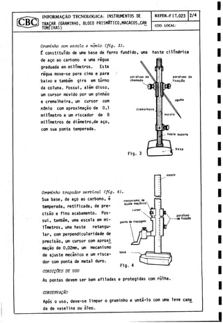 TRAGAR (GRAMINHO, BLOCO PRISMATICO,MACACOS,CAN
TONE IRAS)
INFORMACAO TECNOLOGICA: INSTRUMENTOS DE REFER.:F I T.023 2/4
COD. LOCAL:
Graminho com escata e nonio (fig- 3).
E constituido de urna base de ferro fundido, urna haste cilindrica
de ago ao carbono e urna regua
graduada em milímetros. Esta
regua move-se para cima e para
baixo e também gira em torno
da coluna. Possui, além disso,
um cursor movido por um pinhao
e cremalheira, um cursor com
n6nio com aproximagáo de 0,1
milímetro e um riscador de 8
milímetros de diámetro,de ago,
com sua ponta temperada.
escala
mecanismo^ de
ajuste mecánico
cursor
ponto de trocagem
Graminho tragadov vertical Cfig. 4).
Sua base, de ago ao carbono, ¿
temperada, retificada, de pre-
cisáo e fino acabamento. Pos­
sui , tambem, urna escala em mi­
límetros, urna haste retangu-
lar, com perpendicularidade de
precisáo, um cursor com aproxi^
magáo de 0,02mm, um mecanismo
de ajuste mecánico e um risca­
dor com ponta de metal duro.
CONDigdES DE USO
As pontas devem ser bem afiladas e protegidas com rolha.
base
Fig. 4
porafuso
-de fixaçâo
CONSERVAÇÂO
Após o uso, deve-se 1impar o graminho e untájlo com urna leve cama
da de vaselina ou 51eo.
 