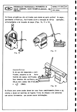 TRAGAR (GRAMINHO, BLOCO PRISMATICO,MACACOS, CAN
TONEIRAS)
INFORMADO TECNOLOGICA:INSTRUMENTOS DE REFER.: FIT.023 4/4
COD. LOCAL:
Os blocos prismáticos sao utilizados para darem um apoio estável ás pegas,
geralmente cilindricas, facilitando assim a execugáo de várias operagoes,
principalmente a de tragados de pegas (figs. 10, 11 e 12).
Fig. 10
Fig. 11
Características
Os de ago sao temperados e rati­
ficados, enquanto os de ferro
fundido sao apenas retificados.
Seus tamanhos sao variáveis} po-j
rém.os mais comuns tem 2"(50,8mm)
e i-jll (38mm).
Fig. 12
Os blocos para serem usados devem ter suas faces completamente planas e pa
ralelas e devem ser mantidas em lugares livres de choques e de contactos
com outras ferramentas que possam causar deformagoes.
 